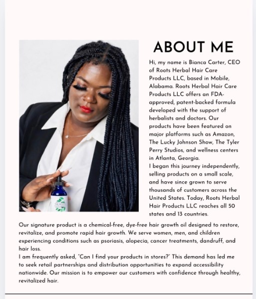 About Me — Hi, my name is Bianca Carter, CEO of Roots Herbal Hair Care Products LLC, based in Mobile, Alabama. Roots Herbal Hair Care Products LLC offers an FDA-approved, patent-backed formula developed with the support of herbalists and doctors. Our products have been featured on major platforms such as Amazon, The Lucky Johnson Show, The Tyler Perry Studios, and wellness centers in Atlanta, Georgia. I began this journey independently, selling products on a small scale, and have since grown to serve thousands of customers across the United States. Today, Roots Herbal Hair Products LLC reaches all 50 states and 13 countries. Our signature product is a chemical-free, dye-free hair growth oil designed to restore, revitalize, and promote rapid hair growth. We serve women, men, and children experiencing conditions such as psoriasis, alopecia, cancer treatments, dandruff, and hair loss. I am frequently asked, 'Can I find your products in stores?' This demand has led me to seek retail partnerships and distribution opportunities to expand accessibility nationwide. Our mission is to empower our customers with confidence through healthy, revitalized hair.